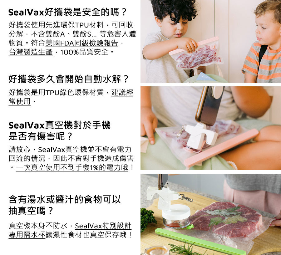 SealVax好攜袋是安全的嗎? 好攜袋使用先進環保TPU材料.可回收 分解,不含雙酚A、雙酚S 等危害人體 物質。符合美國FDA同檢驗報告, 台灣製造生產.100%品質安全。 好攜袋多久會開始自動水解? 好攜袋用TPU綠色保材質.建議經常使用 SealVax真空機對於手機是否有傷害呢? 請放心.SalVax空機並不會有電力回流的情況,因此不會對手機造成傷害。一次真空使用不到手機1%的電力哦! 含有湯水或醬汁的食物可以抽真空嗎? 真空機本身不防水.SealVax特別設計 專用隔水杯讓濕性食材也真空保存哦!