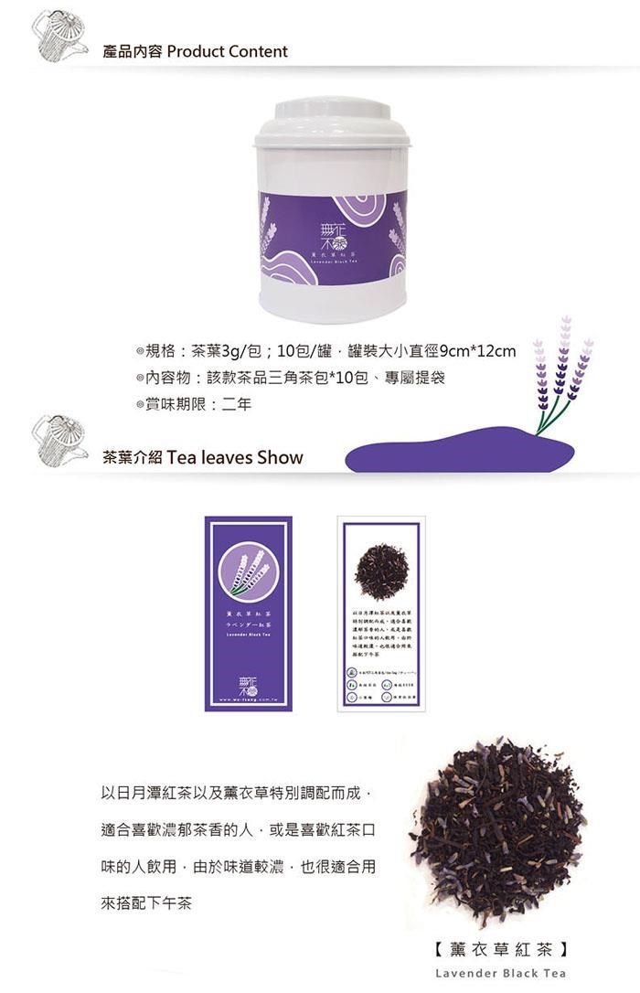 產品內容 Product Content規格:茶葉3g/包;0包/罐罐裝大小直徑9cm*12cm@內容物:該款茶品三角茶包*10包、專屬提袋@賞味期限:二年茶葉介紹 Tea leaves Show1以日月潭紅茶以及薰衣草特別調配而成適合喜歡濃郁茶香的人或是喜歡紅茶口味的人飲用由於味道較濃也很適合用来搭配下午茶【薰衣草紅茶】Lavender Black Tea