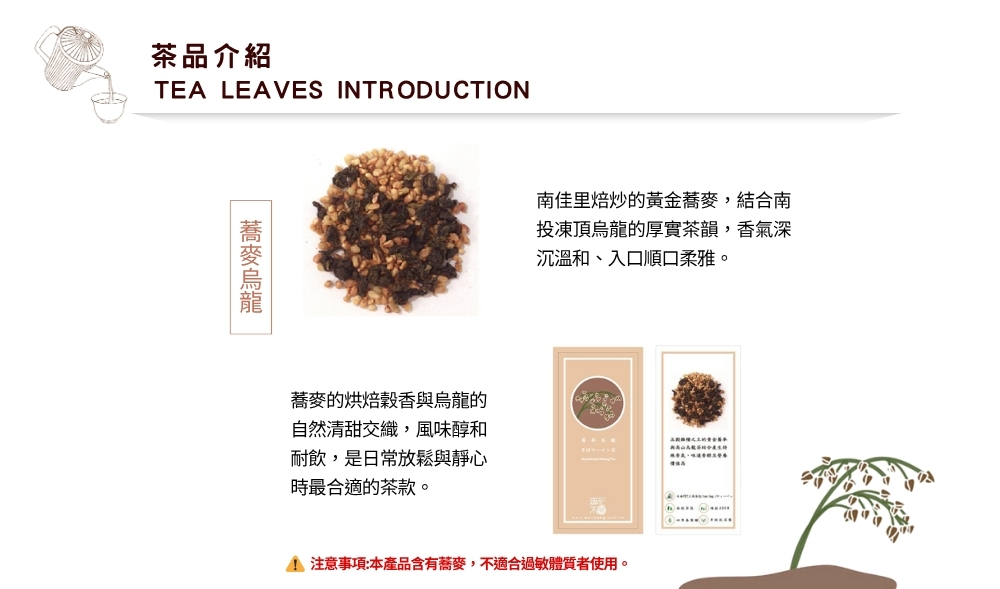 茶品介紹TEA LEAVES INTRODUCTION南佳里焙炒的黃金蕎麥,南投凍頂烏龍的厚實茶韻,香氣深沉溫和、入口順口柔雅。蕎麥的烘焙穀香烏龍的自然清甜交織,風味醇和耐飲,是日常放鬆與靜心時最合適的茶款。與結合 注意事項:本產品含有蕎麥,不適合過敏體質者使用。
