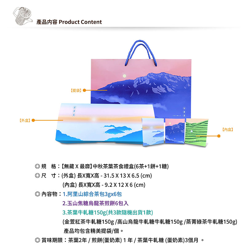 外盒產品内容 Product Content【提袋】【內盒】規格:【無藏最靡】中秋茶葉茶食禮盒(6茶+餅+1糖)尺寸:(外盒)長寬高-31.5 X 13 X 6.5 (cm)(內盒)長X寬X高-9.2x12x6 (cm)◎物:1.阿里山綜合茶包3gx6包2.玉山焦糖烏龍茶煎餅6包入3.茶葉牛軋糖150g(共3款隨機出貨1款)(金萱紅茶牛軋糖150g高山烏龍牛軋糖牛軋糖150g蒸菁綠茶牛軋糖150g)產品均包含精美提袋/個。◎賞味期限:茶葉2年/煎餅(蛋奶素)1年/茶葉牛軋糖(蛋奶素)3個月。