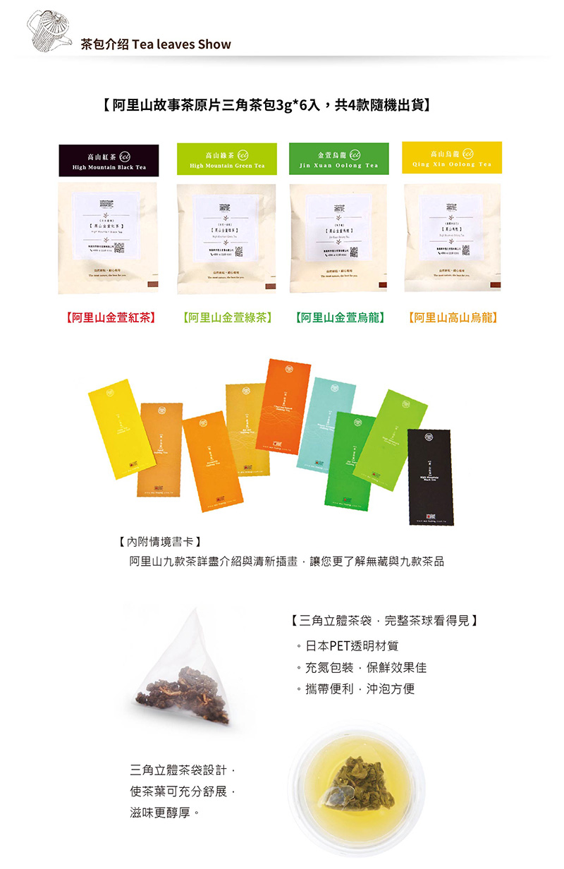 包介绍 leaves Show阿里山故事茶原片三角茶包3g6入共4隨機出貨茶 Tea 阿里山金紅茶阿里山金萱綠茶阿里山金萱烏龍阿里山高山烏龍】【情境卡】阿里山九茶詳盡介紹與清新插畫讓您更了解無與九款茶品三角立體茶袋設計茶葉可充分舒展滋味更醇厚【三角立體茶袋,完整茶球看得見】日本PET透明材質充氮包裝,保鮮效果佳*攜帶便利,沖泡方便