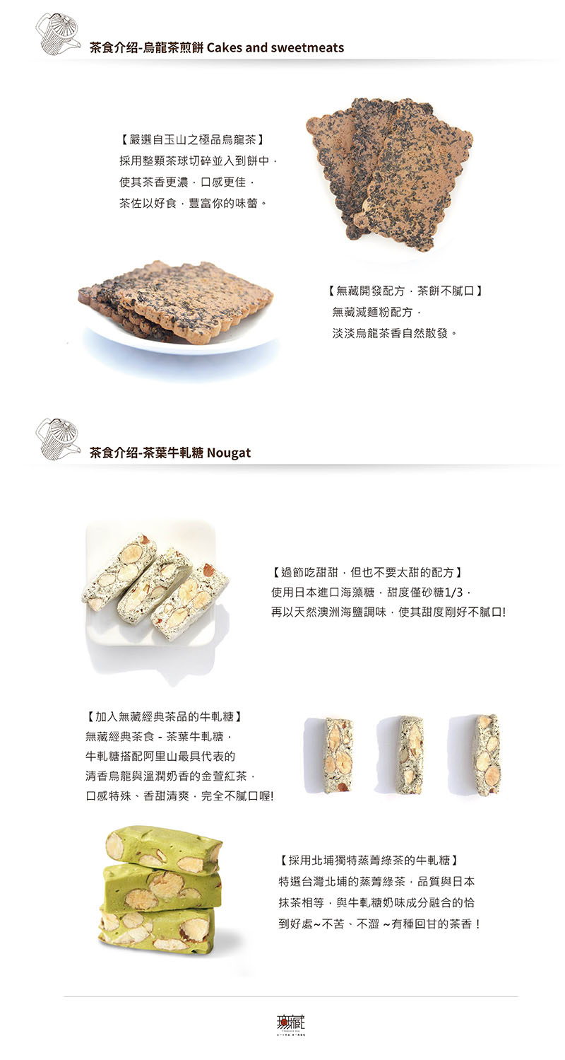 茶食介绍-烏龍茶煎餅 Cakes and sweetmeats【嚴選自玉山之極品烏龍茶】採用整茶球切碎並入到餅中使其茶香更濃口感更佳茶佐以好食豐富你的味蕾。茶食介绍-茶葉牛軋糖 Nougat【加入無藏經典茶品的牛軋糖】無藏經典茶食 - 茶葉牛軋糖牛軋糖搭配阿里山最具代表的清香烏龍與溫潤奶香的金萱紅茶口感特殊、香甜清爽完全不口喔【無藏開發配方·茶餅不口】無藏減麵粉配方淡淡烏龍茶香自然散發。【過節吃甜甜但也不要太甜的配方】使用日本進口海藻糖甜度僅砂糖1/3再以天然澳洲海鹽調味使其甜度剛好不膩口!【採用北埔獨特蒸菁綠茶的牛軋糖】特選台灣北埔的蒸菁綠茶品質與日本抹茶相等,與牛軋糖奶味成分融合的恰到好處~不苦、不澀~有種回甘的茶香!