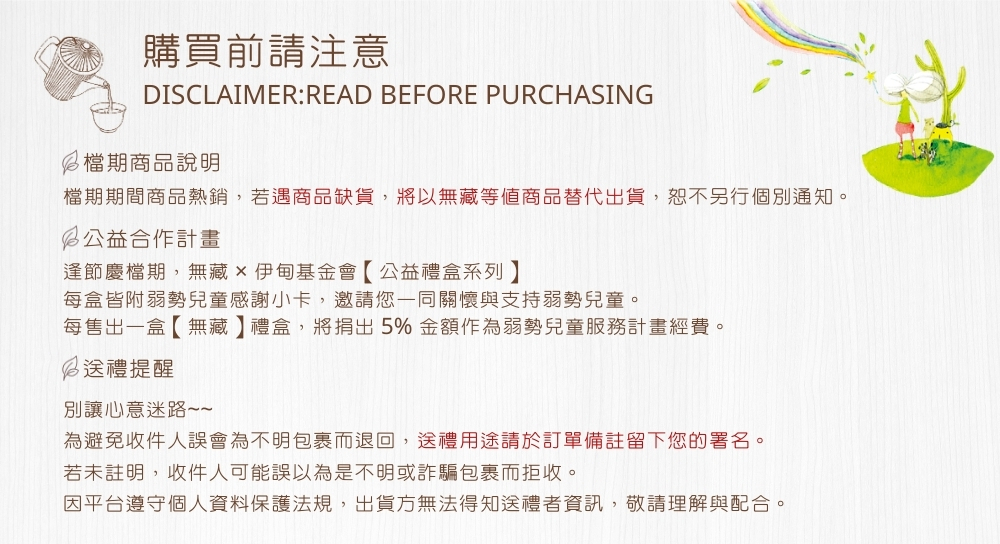 購買前請注意DISCLAIMER:READ BEFORE PURCHASING檔期商品說明檔期期間商品熱銷,若遇商品缺貨,將以無藏等值商品替代出貨,恕不另行個別通知。公益合作計畫逢節慶檔期,無藏伊甸基金會【公益禮盒系列每盒皆附弱勢兒童感謝小卡,邀請您一同關懷與支持弱勢兒童。每售出一盒【無藏】禮盒,將捐出5% 金額作為弱勢兒童服務計畫經費。送禮提醒別讓心意迷路~~為避免收件人誤會為不明包裹而退回,送禮用途請於訂單備註留下您的署名。若未註明,收件人可能誤以為是不明或詐騙包裹而拒收。因平台遵守個人資料保護法規,出貨方無法得知送禮者資訊,敬請理解與配合。