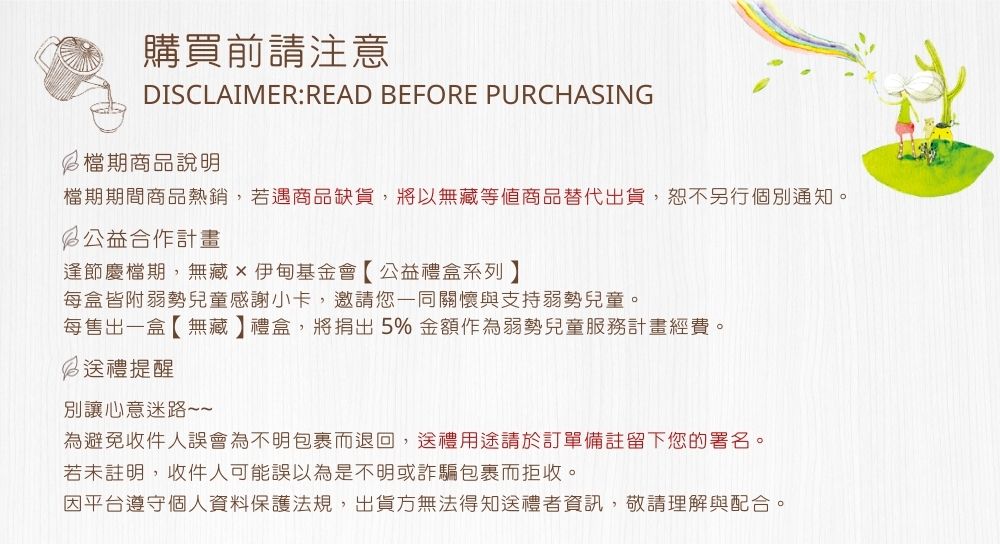 購買前請注意DISCLAIMER:READ BEFORE PURCHASING檔期商品說明檔期期間商品熱銷,若遇商品缺貨,將以無藏等值商品替代出貨,恕不另行個別通知。公益合作計畫逢節慶檔期,無藏伊甸基金會【公益禮盒系列每盒皆附弱勢兒童感謝小卡,邀請您一同關懷與支持弱勢兒童。每售出一盒【無藏】禮盒,將捐出5% 金額作為弱勢兒童服務計畫經費。 送禮提醒別讓心意迷路為避免收件人誤會為不明包裹而退回,送禮用途請於訂單備註留下您的署名。若未註明,收件人可能誤以為是不明或詐騙包裹而拒收。因平台遵守個人資料保護法規,出貨方無法得知送禮者資訊,敬請理解與配合。