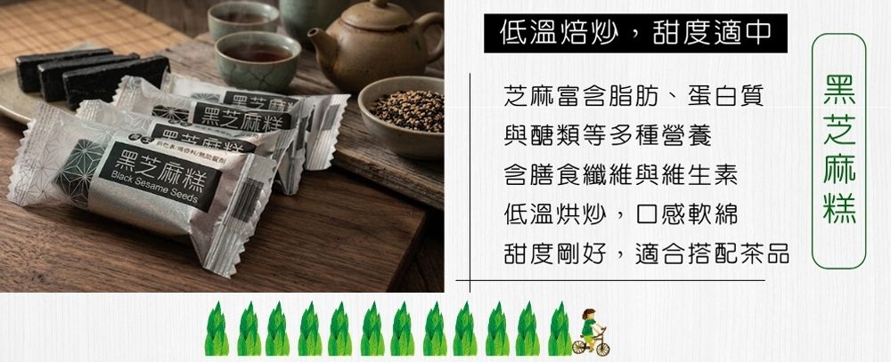 芝麻 黑芝麻糕Black Sesame Seeds黑芝麻糕低溫焙炒,甜度適中芝麻富含脂肪、蛋白質與醣類等多種營養含膳食纖維與維生素低溫烘炒,口感軟綿甜度剛好,適合搭配茶品
