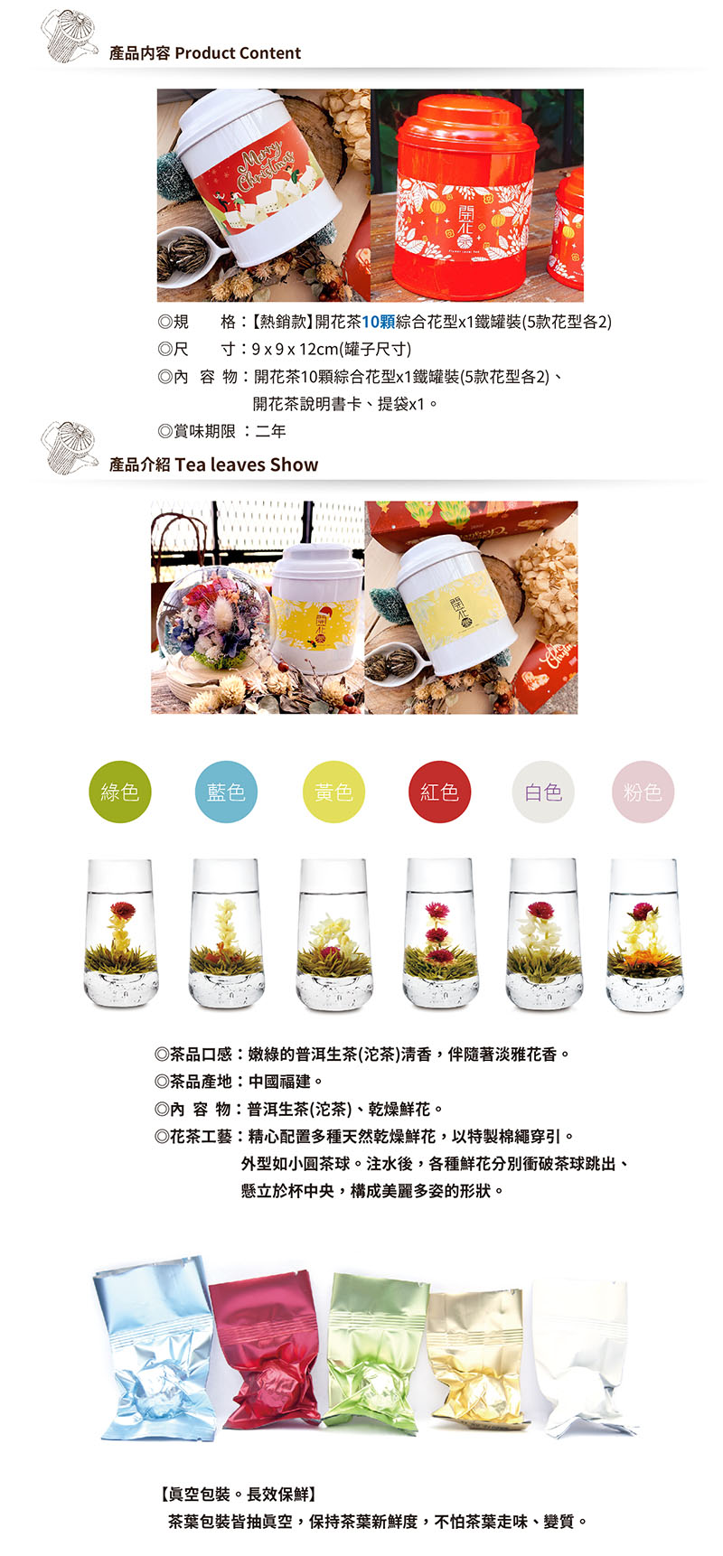 產内容 Product Content格:熱銷】開花10綜合花型x1罐裝(5款花型2) 寸:9x9x12cm(罐子尺寸)物:開花10綜合花型x1鐵罐裝(5款花型各2)開花茶說明書卡、提袋x1。賞味期限:二年產品介紹 Tea leaves Show綠色藍色黃色紅色白色粉色茶品口感:嫩綠的普洱生茶(沱茶)清香,伴隨醫淡雅花香。茶品產地:中國。◎內容物:普洱生茶(沱茶)、乾燥鮮花。◎花茶工藝:精心配置多種天然乾燥鮮花,以特製棉繩穿引。外型如小圓茶球。注水後,各種鮮花分別衝破茶球跳出、立於杯中央,構成美麗多姿的形狀。【真空包裝。長效保鮮】茶葉包裝皆抽真空,保持茶葉新鮮度,不怕茶葉、變質。