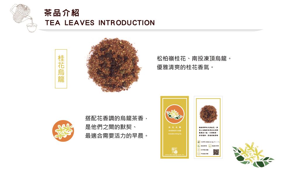 茶品介紹TEA LEAVES INTRODUCTION松柏嶺桂花、南投凍頂烏龍優雅清爽的桂花香氣。搭配花香調的香,是他們之間的默契、烏龍茶最適合需要活力的早晨。